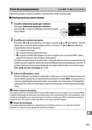 225
U
Selecione a pasta na qual as imagens subsequentes serão armazenadas.
❚❚ Selecionarpastaspornúmerodepasta
1 Escolha Selecionar pasta por número.
Destaque Selecionar pasta por número e
pressione 2. A caixa de diálogo mostrada à direita
será exibida.
2 Escolha um número de pasta.
Pressione 4 ou 2 para destacar um dígito, pressione 1 ou 3 para alterar. Se uma
pasta com o número selecionado já existir, um ícone W, X ou Y será exibido à
esquerda do número da pasta:
• W : a pasta está vazia.
• X : a pasta está parcialmente cheia.
• Y : a pasta contém 999 imagens ou uma imagem com o número 9999. Não é
possível armazenar mais imagens nesta pasta.
O cartão no qual a pasta é armazenada é indicado pelo ícone do compartimento do
cartão no canto superior direito da caixa de diálogo Selecionar pasta por número. O
cartão usado por novas pastas depende da opção selecionada no momento para
Fun. atrib. ao cart. no Comp. 2 (0 69).
3 Salve as alterações e saia.
Pressione J para completar a operação e voltar para o menu de disparo (para sair
sem escolher a pasta de armazenamento, pressione o botão G). Se a pasta com o
número especificado ainda não existir, será criada uma nova pasta. As fotografias
subsequentes serão armazenadas na pasta selecionada, a menos que ela já esteja
cheia.
Pasta de armazenamento Botão G ➜ C menu de disparo
D Pasta e números de arquivo
Se a pasta atual tiver o número 999 e contiver 999 imagens ou uma imagem com o número 9999,
o botão de liberação do obturador será desativado e não será possível tirar mais fotografias. Para
continuar a fotografar, crie uma pasta com um número menor que 999 ou selecione uma pasta
existente com um número menor que 999 e com menos de 999 imagens.
A Tempo de inicialização
Um tempo adicional poderá ser requerido para inicializar a câmera se o cartão de memória
contiver um número muito grande de arquivos ou pastas.
 
