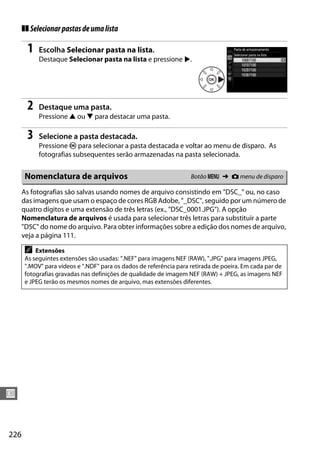 226
U
❚❚ Selecionarpastasdeumalista
1 Escolha Selecionar pasta na lista.
Destaque Selecionar pasta na lista e pressione 2.
2 Destaque uma pasta.
Pressione 1 ou 3 para destacar uma pasta.
3 Selecione a pasta destacada.
Pressione J para selecionar a pasta destacada e voltar ao menu de disparo. As
fotografias subsequentes serão armazenadas na pasta selecionada.
As fotografias são salvas usando nomes de arquivo consistindo em "DSC_" ou, no caso
das imagens que usam o espaço de cores RGB Adobe, "_DSC", seguido por um número de
quatro dígitos e uma extensão de três letras (ex., "DSC_0001.JPG"). A opção
Nomenclatura de arquivos é usada para selecionar três letras para substituir a parte
"DSC" do nome do arquivo. Para obter informações sobre a edição dos nomes de arquivo,
veja a página 111.
Nomenclatura de arquivos Botão G ➜ C menu de disparo
A Extensões
As seguintes extensões são usadas: ".NEF" para imagens NEF (RAW), ".JPG" para imagens JPEG,
".MOV" para vídeos e ".NDF" para os dados de referência para retirada de poeira. Em cada par de
fotografias gravadas nas definições de qualidade de imagem NEF (RAW) + JPEG, as imagens NEF
e JPEG terão os mesmos nomes de arquivo, mas extensões diferentes.
 