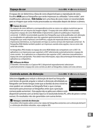 227
U
O espaço de cor determina a faixa de cores disponível para a reprodução de cores.
Escolha sRGB para as fotografias que serão impressas ou utilizadas "como estão", sem
modificações adicionais. RGB Adobe tem uma faixa de cores maior e é recomendado
para as imagens que serão muito processadas ou retocadas depois de deixar a câmera.
Selecione Ligado para reduzir a distorção de barril ao fotografar
com lentes de grande angular e reduzir a distorção almofadada ao
fotografar com lentes longas (note que as bordas da área visível no
visor podem ser cortadas na fotografia final, e que o tempo
necessário para processar as fotografias antes que a gravação
comece pode aumentar). Esta opção não se aplica aos vídeos e está
disponível somente com as lentes tipo G e D (excluindo lentes PC, olho de peixe e certas
outras). Os resultados não são garantidos com outras lentes.
Espaço de cor Botão G ➜ C menu de disparo
A Espaço de cores
Os espaços de cores definem a correspondência entre as cores e os valores numéricos que as
representam em um arquivo de imagem digital. O espaço de cores sRGB é muito usado,
enquanto o espaço de cores RGB Adobe é tipicamente usado em publicação e impressão
comercial. O sRGB é recomendado quando tirar fotografias que serão publicadas sem alteração
ou visualizadas em aplicações que não suportem gerenciamento de cores, ou quando tirar
fotografias que serão impressas com ExifPrint, a opção de impressão direta em algumas
impressoras domésticas, ou impressões em lojas ou outros serviços de impressão comercial. As
fotografias RGB Adobe também podem ser impressas usando estas opções, mas as cores não
serão tão vívidas.
As fotografias JPEG tiradas no espaço de cores RGB Adobe são compatíveis com o DCF. Os
aplicativos e as impressoras que suportam o DCF selecionarão automaticamente o espaço de
cores correto. Se o aplicativo ou o dispositivo não suportar o DCF, selecione manualmente o
espaço de cores apropriado. Para obter mais informações, veja a documentação fornecida com o
aplicativo ou o dispositivo.
A Software da Nikon
O ViewNX 2 (fornecido) e o Capture NX 2 (disponível separadamente) selecionam
automaticamente o espaço de cores correto ao abrir as fotografias criadas com esta câmera.
Controle autom. de distorção Botão G ➜ C menu de disparo
A Retoque: controle de distorção
Para obter informações sobre como criar cópias de fotografias existentes com a distorção de barril
e a distorção almofada reduzidas, veja a página 285.
 