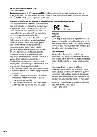 xxiv
Avisos para os Clientes nos EUA.
Cabo de Alimentação
A voltagens superiores a CA 125 V (apenas nos EUA): o cabo de alimentação deve ser ajustado para a
voltagem em uso, ser pelo menos AWG de calibre nº 18 e ter isolamento SVG ou melhor com um
plugue NEMA 6P-15 ajustado para CA 250 V 15 A.
Declaração de Interferência da Frequência de Rádio da Comissão Federal de Comunicações (FCC)
Este equipamento foi testado e está de acordo
com os limites de um dispositivo digital Classe
B, segundo a Parte 15 dos regulamentos FCC.
Esses limites são para fornecer uma proteção
razoável contra uma interferência prejudicial
em uma instalação residencial. Este
equipamento gera, usa e pode irradiar energia
da frequência de rádio e, se não instalado e
usado de acordo com as instruções, pode
causar uma interferência prejudicial nas
comunicações de rádio. Porém, não há
garantias de que a interferência não ocorrerá
em uma determinada instalação. Se este
equipamento causar uma interferência
prejudicial na recepção de rádio ou televisão, o
que pode ser determinado ligando e
desligando o equipamento, o usuário será
encorajado a tentar corrigir a interferência com
uma ou mais das seguintes medidas:
• Reoriente ou reposicione a antena receptora.
• Aumente a separação entre o equipamento e
o receptor.
• Conecte o equipamento a uma tomada em
um circuito diferente daquele ao qual o
receptor está conectado.
• Consulte o distribuidor ou um técnico em
rádio/televisão experiente para ter ajuda.
CUIDADOS
Modificações
O FCC requer que o usuário seja notificado se
qualquer alteração ou modificação feita neste
dispositivo, que não tenha sido expressamente
aprovada pela Nikon Corporation, impedir que
o usuário opere o equipamento.
CabosdaInterface
Use os cabos de interface vendidos ou
fornecidos pela Nikon para seu equipamento.
Usar outros cabos de interface pode exceder os
limites da Classe B Parte 15 dos regulamentos
FCC.
Aviso para os Clientes no Estado da Califórnia
AVISO: o manuseio do fio neste produto pode
expor você ao chumbo, um elemento químico
conhecido no Estado da Califórnia por causar
defeitos de nascença ou outros problemas de
reprodução. Lave as mãos depois de manusear.
Nikon Inc., 1300 Walt Whitman Road, Melville,
New York 11747-3064, U.S.A.
Tel.: 631-547-4200
 