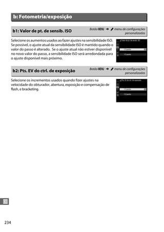 234
U
SelecioneosaumentosusadosaofazerajustesnasensibilidadeISO.
Se possível, o ajuste atual da sensibilidade ISO é mantido quando o
valor do passo é alterado. Se o ajuste atual não estiver disponível
no novo valor do passo, a sensibilidade ISO será arredondada para
o ajuste disponível mais próximo.
Selecione os incrementos usados quando fizer ajustes na
velocidade do obturador, abertura, exposição e compensação de
flash, e bracketing.
b: Fotometria/exposição
b1: Valor de pt. de sensib. ISO Botão G ➜ A menu de configurações
personalizadas
b2: Pts. EV do ctrl. de exposição Botão G ➜ A menu de configurações
personalizadas
 