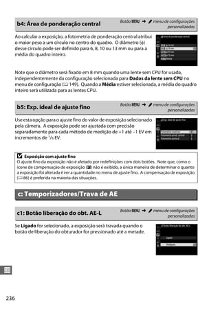 236
U
Ao calcular a exposição, a fotometria de ponderação central atribui
o maior peso a um círculo no centro do quadro. O diâmetro (φ)
desse círculo pode ser definido para 6, 8, 10 ou 13 mm ou para a
média do quadro inteiro.
Note que o diâmetro será fixado em 8 mm quando uma lente sem CPU for usada,
independentemente da configuração selecionada para Dados da lente sem CPU no
menu de configuração (0 149). Quando a Média estiver selecionada, a média do quadro
inteiro será utilizada para as lentes CPU.
Use esta opção para o ajuste fino do valor de exposição selecionado
pela câmera. A exposição pode ser ajustada com precisão
separadamente para cada método de medição de +1 até –1 EV em
incrementos de 1/6 EV.
Se Ligado for selecionado, a exposição será travada quando o
botão de liberação do obturador for pressionado até a metade.
b4: Área de ponderação central Botão G ➜ A menu de configurações
personalizadas
b5: Exp. ideal de ajuste fino Botão G ➜ A menu de configurações
personalizadas
D Exposição com ajuste fino
O ajuste fino da exposição não é afetado por redefinições com dois botões. Note que, como o
ícone de compensação de exposição (E) não é exibido, a única maneira de determinar o quanto
a exposição foi alterada é ver a quantidade no menu de ajuste fino. A compensação de exposição
(0 86) é preferida na maioria das situações.
c: Temporizadores/Trava de AE
c1: Botão liberação do obt. AE-L Botão G ➜ A menu de configurações
personalizadas
 