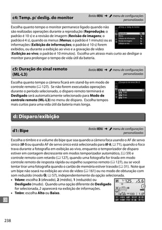 238
U
Escolha quanto tempo o monitor permanece ligado quando não
são realizadas operações durante a reprodução (Reprodução; o
padrão é 10 s) e a revisão de imagem (Revisão de imagens; o
padrão é 4 s), quando os menus (Menus; o padrão é 1 minuto) ou as
informações (Exibição de informações; o padrão é 10 s) forem
exibidos, ou durante a exibição ao vivo e a gravação de vídeo
(Exibição ao vivo; o padrão é 10 minutos). Escolha um atraso mais curto ao desligar o
monitor para prolongar o tempo de vida útil da bateria.
Escolha quanto tempo a câmera ficará em stand-by em modo de
controle remoto (0 127). Se não forem executadas operações
durante o período selecionado, o disparo remoto terminará e
Desligado será automaticamente selecionado para Modo de
controle remoto (ML-L3) no menu de disparo. Escolha tempos
mais curtos para uma vida útil da bateria mais longa.
Escolha o timbre e o volume do bipe que soa quando a câmera foca usando o AF de servo
único (AF-S ou quando AF de servo único está selecionado para AF-A; 0 71), quando o foco
trava durante a fotografia em exibição ao vivo, enquanto o temporizador de disparo
estiver em contagem decrescente em modos temporizador automático, (0 59) e
controle remoto com retardo (0 127), quando uma fotografia for tirada em modo
controle remoto de resposta rápida ou espelho suspenso remoto (0 127), ou se você
tentar tirar uma fotografia quando o cartão de memória estiver travado (0 31). Note que
um bipe não soará na exibição ao vivo de vídeo (0 161) ou no modo de obturação com
som reduzido (modo J; 0 57), independentemente da opção selecionada.
• Volume: escolha 3 (elevado), 2 (médio), 1 (reduzido) ou
Desligado (mudo). Quando uma opção diferente de Desligado
for selecionada, c aparecerá na exibição de informações.
• Timbre: escolha Alto ou Baixo.
c4: Temp. p/ deslig. do monitor Botão G ➜ A menu de configurações
personalizadas
c5: Duração do sinal remoto
(ML-L3)
Botão G ➜ A menu de configurações
personalizadas
d: Disparo/exibição
d1: Bipe Botão G ➜ A menu de configurações
personalizadas
 