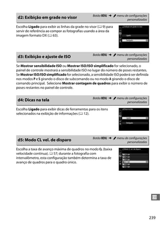 239
U
Escolha Ligado para exibir as linhas da grade no visor (0 9) para
servir de referência ao compor as fotografias usando a área da
imagem formato DX (0 63).
Se Mostrar sensibilidade ISO ou Mostrar ISO/ISO simplificado for selecionado, o
painel de controle mostrará a sensibilidade ISO no lugar do número de poses restantes.
Se Mostrar ISO/ISO simplificado for selecionado, a sensibilidade ISO poderá ser definida
nos modos P e S girando o disco de subcomando ou no modo A girando o disco de
comando principal. Selecione Mostrar contagem de quadros para exibir o número de
poses restantes no painel de controle.
Escolha Ligado para exibir dicas de ferramentas para os itens
selecionados na exibição de informações (0 12).
Escolha a taxa de avanço máxima de quadros no modo CL (baixa
velocidade contínua). 0 57; durante a fotografia com
intervalômetro, esta configuração também determina a taxa de
avanço de quadros para o quadro único.
d2: Exibição em grade no visor Botão G ➜ A menu de configurações
personalizadas
d3: Exibição e ajuste de ISO Botão G ➜ A menu de configurações
personalizadas
d4: Dicas na tela Botão G ➜ A menu de configurações
personalizadas
d5: Modo CL vel. de disparo Botão G ➜ A menu de configurações
personalizadas
 