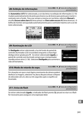241
U
Se Automático (v) for selecionado, a cor das letras na exibição de informações (0 10)
mudará automaticamente de preto para branco ou de branco para preto para manter o
contraste com o fundo. Para usar sempre a mesma cor nas letras, selecione Manual e
escolha Escuro sobre claro (w; letras pretas) ou Claro sobre escuro (x; letras brancas). O
brilho do monitor será ajustado automaticamente para o contraste máximo com a cor de
texto selecionada.
Se Desligado estiver selecionada, a luz de fundo do painel de
controle (iluminador LCD) só acenderá enquanto a chave liga/
desliga estiver girada para D. Se estiver selecionado Ligado, o
painel de controle será iluminado sempre que o temporizador
standby estiver ativo (0 38). Selecione Desligado para aumentar a
vida útil da bateria.
Em situações em que o mais ligeiro movimento da câmera poderá
desfocar as imagens, selecione 1 s, 2 s ou 3 s para atrasar o disparo
do obturador até um, dois ou três segundos após o espelho ser
levantado.
Se estiver selecionado Ligado, o indicador de flash pronto (c) piscará no visor se o flash
for necessário para assegurar uma exposição ideal.
d8: Exibição de informações Botão G ➜ A menu de configurações
personalizadas
Escuro sobre claro Claro sobre escuro
d9: Iluminação do LCD Botão G ➜ A menu de configurações
personalizadas
d10: Modo de retardo de expo. Botão G ➜ A menu de configurações
personalizadas
d11: Aviso de flash Botão G ➜ A menu de configurações
personalizadas
 