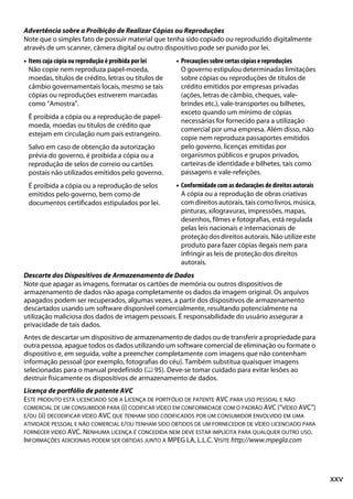 xxv
Advertência sobre a Proibição de Realizar Cópias ou Reproduções
Note que o simples fato de possuir material que tenha sido copiado ou reproduzido digitalmente
através de um scanner, câmera digital ou outro dispositivo pode ser punido por lei.
• Itens cuja cópia ou reprodução é proibida por lei
Não copie nem reproduza papel-moeda,
moedas, títulos de crédito, letras ou títulos de
câmbio governamentais locais, mesmo se tais
cópias ou reproduções estiverem marcadas
como “Amostra”.
É proibida a cópia ou a reprodução de papel-
moeda, moedas ou títulos de crédito que
estejam em circulação num país estrangeiro.
Salvo em caso de obtenção da autorização
prévia do governo, é proibida a cópia ou a
reprodução de selos de correio ou cartões
postais não utilizados emitidos pelo governo.
É proibida a cópia ou a reprodução de selos
emitidos pelo governo, bem como de
documentos certificados estipulados por lei.
• Precauções sobre certas cópias e reproduções
O governo estipulou determinadas limitações
sobre cópias ou reproduções de títulos de
crédito emitidos por empresas privadas
(ações, letras de câmbio, cheques, vale-
brindes etc.), vale-transportes ou bilhetes,
exceto quando um mínimo de cópias
necessárias for fornecido para a utilização
comercial por uma empresa. Além disso, não
copie nem reproduza passaportes emitidos
pelo governo, licenças emitidas por
organismos públicos e grupos privados,
carteiras de identidade e bilhetes, tais como
passagens e vale-refeições.
• Conformidade com as declarações de direitos autorais
A cópia ou a reprodução de obras criativas
com direitos autorais, tais como livros, música,
pinturas, xilogravuras, impressões, mapas,
desenhos, filmes e fotografias, está regulada
pelas leis nacionais e internacionais de
proteção dos direitos autorais. Não utilize este
produto para fazer cópias ilegais nem para
infringir as leis de proteção dos direitos
autorais.
Descarte dos Dispositivos de Armazenamento de Dados
Note que apagar as imagens, formatar os cartões de memória ou outros dispositivos de
armazenamento de dados não apaga completamente os dados da imagem original. Os arquivos
apagados podem ser recuperados, algumas vezes, a partir dos dispositivos de armazenamento
descartados usando um software disponível comercialmente, resultando potencialmente na
utilização maliciosa dos dados de imagem pessoais. É responsabilidade do usuário assegurar a
privacidade de tais dados.
Antes de descartar um dispositivo de armazenamento de dados ou de transferir a propriedade para
outra pessoa, apague todos os dados utilizando um software comercial de eliminação ou formate o
dispositivo e, em seguida, volte a preencher completamente com imagens que não contenham
informação pessoal (por exemplo, fotografias do céu). Também substitua quaisquer imagens
selecionadas para o manual predefinido (0 95). Deve-se tomar cuidado para evitar lesões ao
destruir fisicamente os dispositivos de armazenamento de dados.
Licença de portfólio de patente AVC
ESTE PRODUTO ESTÁ LICENCIADO SOB A LICENÇA DE PORTFÓLIO DE PATENTE AVC PARA USO PESSOAL E NÃO
COMERCIAL DE UM CONSUMIDOR PARA (i) CODIFICAR VÍDEO EM CONFORMIDADE COM O PADRÃO AVC (“VÍDEO AVC”)
E/OU (ii) DECODIFICAR VÍDEO AVC QUE TENHAM SIDO CODIFICADOS POR UM CONSUMIDOR ENVOLVIDO EM UMA
ATIVIDADE PESSOAL E NÃO COMERCIAL E/OU TENHAM SIDO OBTIDOS DE UM FORNECEDOR DE VÍDEO LICENCIADO PARA
FORNECER VIDEO AVC. NENHUMA LICENÇA É CONCEDIDA NEM DEVE ESTAR IMPLÍCITA PARA QUALQUER OUTRO USO.
INFORMAÇÕES ADICIONAIS PODEM SER OBTIDAS JUNTO À MPEG LA, L.L.C. VISITE http://www.mpegla.com
 