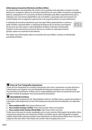 xxvi
Utilize Apenas Acessórios Eletrônicos da Marca Nikon
As câmeras Nikon são projetadas de acordo com os padrões mais elevados e incluem circuitos
eletrônicos complexos. Apenas os acessórios eletrônicos da marca Nikon (incluindo carregadores,
baterias, adaptadores CA e acessórios de flash) certificados pela Nikon especificamente para a
utilização com esta câmera digital Nikon são concebidos e aprovados para funcionarem em
conformidade com as exigências operacionais e de segurança destes circuitos eletrônicos.
A utilização de acessórios eletrônicos que não sejam Nikon pode danificar a câmera e
pode invalidar a garantia Nikon. A utilização de baterias de íon de lítio recarregáveis
de terceiros que não trazem o selo holográfico da Nikon mostrado à direita pode
interferir no funcionamento normal da câmera ou resultar no superaquecimento,
ignição, ruptura ou vazamento das baterias.
Para obter mais informações sobre os acessórios da marca Nikon, contate um distribuidor
autorizado da Nikon.
A Antes de Tirar Fotografias Importantes
Antes de tirar fotografias em ocasiões importantes (tais como, casamentos ou antes de levar a
câmera para uma viagem), tire uma fotografia de teste para assegurar que a câmera esteja
funcionando corretamente. A Nikon não se responsabilizará por danos ou perda de lucros que
possam resultar de qualquer mau funcionamento do produto.
A Aprendizado Contínuo
Como parte do compromisso de “Aprendizado Contínuo” da Nikon para o suporte do produto e
educação, estão disponíveis on-line informações permanentemente atualizadas nos seguintes
sites:
• Para os usuários nos EUA: http://www.nikonusa.com/
• Para os usuários na Europa e na África: http://www.europe-nikon.com/support/
• Para os usuários na Ásia, Oceania e Oriente Médio: http://www.nikon-asia.com/
Visite esses sites para se manter atualizado com as mais recentes informações do produto, dicas,
respostas às perguntas mais frequentes (FAQs) e conselhos gerais sobre fotografia e imagem
digital. Informações adicionais podem estar disponíveis no representante Nikon local. Consulte a
seguinte URL para obter informações de contato: http://imaging.nikon.com/
 