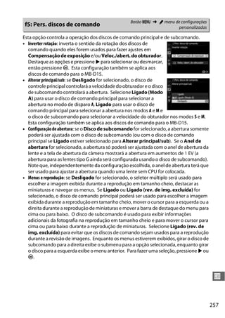 257
U
Esta opção controla a operação dos discos de comando principal e de subcomando.
• Inverter rotação: inverta o sentido da rotação dos discos de
comando quando eles forem usados para fazer ajustes em
Compensaçãodeexposição e/ou Veloc./abert.do obturador.
Destaque as opções e pressione 2 para selecionar ou desmarcar,
então pressione J. Esta configuração também se aplica aos
discos de comando para o MB-D15.
• Alterar principal/sub: se Desligado for selecionado, o disco de
controle principal controlará a velocidade do obturador e o disco
de subcomando controlará a abertura. Selecione Ligado (Modo
A) para usar o disco de comando principal para selecionar a
abertura no modo de disparo A, Ligado para usar o disco de
comando principal para selecionar a abertura nos modos A e M e
o disco de subcomando para selecionar a velocidade do obturador nos modos S e M.
Esta configuração também se aplica aos discos de comando para o MB-D15.
• Configuraçãodeabertura: se o Disco de subcomando for selecionado, a abertura somente
poderá ser ajustada com o disco de subcomando (ou com o disco de comando
principal se Ligado estiver selecionado para Alterar principal/sub). Se o Anel de
abertura for selecionado, a abertura só poderá ser ajustada com o anel de abertura da
lente e a tela de abertura da câmera mostrará a abertura em aumentos de 1 EV (a
abertura para as lentes tipo G ainda será configurada usando o disco de subcomando).
Note que, independentemente da configuração escolhida, o anel de abertura terá que
ser usado para ajustar a abertura quando uma lente sem CPU for colocada.
• Menus e reprodução: se Desligado for selecionado, o seletor múltiplo será usado para
escolher a imagem exibida durante a reprodução em tamanho cheio, destacar as
miniaturas e navegar os menus. Se Ligado ou Ligado (rev. de img. excluída) for
selecionado, o disco de comando principal poderá ser usado para escolher a imagem
exibida durante a reprodução em tamanho cheio, mover o cursor para a esquerda ou a
direita durante a reprodução de miniaturas e mover a barra de destaque do menu para
cima ou para baixo. O disco de subcomando é usado para exibir informações
adicionais da fotografia na reprodução em tamanho cheio e para mover o cursor para
cima ou para baixo durante a reprodução de miniaturas. Selecione Ligado (rev. de
img. excluída) para evitar que os discos de comando sejam usados para a reprodução
durante a revisão de imagens. Enquanto os menus estiverem exibidos, girar o disco de
subcomando para a direita exibe o submenu para a opção selecionada, enquanto girar
o disco para a esquerda exibe o menu anterior. Para fazer uma seleção, pressione 2 ou
J.
f5: Pers. discos de comando Botão G ➜ A menu de configurações
personalizadas
 
