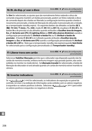 258
U
Se Sim for selecionado, os ajustes que são normalmente feitos rodando o disco de
comando enquanto mantém um botão pressionado, podem ser feitos rodando o disco
de comando depois de o botão ser liberado (a configuração termina quando o botão é
novamente pressionado, o botão de liberação do obturador é pressionado até a metade,
ou o temporizador standby expira). Os seguintes botões são afetados: os botões E, M
(Y), W (S), X (T), L (U), modo AF, Z (Q) ou D, Fn, visualizar e A AE-L/AF-L. Os
botões Fn e de previsão só são afetados quando atribuídos a Escolher área da imagem,
Esc. nº da lente sem CPU, D-Lighting Ativo ou HDR (alto alcance dinâmico) usando a
configuração personalizada f2 (Atribuir o botão Fn) ou f3 (Atribuir o botão de
previsão). O botão A AE-L/AF-L só é afetado quando atribuído a Escolher área da
imagem ou Esc. nº da lente sem CPU usando a configuração personalizada f4 (Atribuir
o botão AE-L/AF-L). Note que o temporizador standby não expirará quando Sem limite
for selecionado para a configuração personalizada c2 (Temporizador standby).
Selecionar Habilitar liberação permite que o obturador seja disparado quando não há
cartão de memória inserido, embora nenhuma imagem seja gravada (porém, elas serão
exibidas no monitor no modo demo). Se Liberação travada for selecionado, o botão de
liberação do obturador só será ativado quando um cartão de memória estiver inserido na
câmera.
Se (W) for selecionado, os indicadores de exposição no painel de
controle, no visor e na exibição de informações serão exibidos com os valores negativos
à esquerda e os valores positivos à direita. Selecione (V) para exibir
os valores positivos à esquerda e os negativos à direita.
f6: Bt. de disp. p/ usar o disco Botão G ➜ A menu de configurações
personalizadas
f7: Liberar trava sem cartão Botão G ➜ A menu de configurações
personalizadas
f8: Inverter indicadores Botão G ➜ A menu de configurações
personalizadas
 