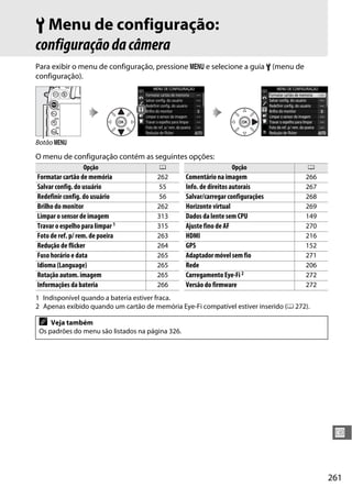 261
U
B Menu de configuração:
configuraçãodacâmera
Para exibir o menu de configuração, pressione G e selecione a guia B (menu de
configuração).
O menu de configuração contém as seguintes opções:
1 Indisponível quando a bateria estiver fraca.
2 Apenas exibido quando um cartão de memória Eye-Fi compatível estiver inserido (0 272).
Botão G
Opção 0
Formatar cartão de memória 262
Salvar config. do usuário 55
Redefinir config. do usuário 56
Brilho do monitor 262
Limpar o sensor de imagem 313
Travar o espelho para limpar 1 315
Foto de ref. p/ rem. de poeira 263
Redução de flicker 264
Fuso horário e data 265
Idioma (Language) 265
Rotação autom. imagem 265
Informações da bateria 266
Comentário na imagem 266
Info. de direitos autorais 267
Salvar/carregar configurações 268
Horizonte virtual 269
Dados da lente sem CPU 149
Ajuste fino de AF 270
HDMI 216
GPS 152
Adaptador móvel sem fio 271
Rede 206
Carregamento Eye-Fi 2 272
Versão do firmware 272
Opção 0
A Veja também
Os padrões do menu são listados na página 326.
 