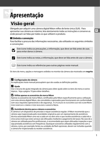 1
X
X
Apresentação
Obrigado por adquirir uma câmera digital Nikon reflex de lente única (SLR). Para
aproveitar sua câmera ao máximo, leia atentamente todas as instruções e conserve-as
onde possam ser lidas por todos os que utilizem o produto.
❚❚ Símboloseconvenções
Para facilitar a procura das informações necessárias, são utilizados os seguintes símbolos
e convenções:
Os itens do menu, opções e mensagens exibidos no monitor da câmera são mostrados em negrito.
Visão geral
D
Este ícone indica as precauções, a informação, que deve ser lida antes de usar,
para evitar danos à câmera.
A Este ícone indica as notas, a informação, que deve ser lida antes de usar a câmera.
0 Este ícone indica as referências para outras páginas neste manual.
A Configurações da câmera
As explicações neste manual pressupõem que são usadas as definições padrão.
A Ajuda
Use o recurso de ajuda integrado da câmera para obter ajuda sobre os itens do menu e outros
tópicos. Veja a página 19 para obter detalhes.
D Utilize apenas os acessórios da marca Nikon
Apenas os acessórios da marca Nikon, certificados pela Nikon especificamente para a utilização
com esta câmera digital Nikon, são concebidos e aprovados para funcionarem em conformidade
com seus requisitos operacionais e de segurança. A UTILIZAÇÃO DE ACESSÓRIOS QUE NÃO SEJAM NIKON
PODE DANIFICAR A CÂMERA E PODE INVALIDAR A GARANTIA NIKON.
D Assistência técnica para a câmera e acessórios
A câmera é um dispositivo de precisão e requer assistência regular. A Nikon recomenda que a
câmera seja inspecionada pelo revendedor original ou por um representante de assistência
técnica autorizada Nikon uma vez a cada um ou dois anos e que receba assistência a cada três a
cinco anos (note que estes serviços são efetuados mediante o pagamento de taxas). No caso de a
câmera ser utilizada para fins profissionais, é recomendado que sejam efetuadas inspeções e que
seja prestada assistência com frequência. Quaisquer acessórios utilizados regularmente com a
câmera, como, por exemplo, lentes ou unidades de flash opcionais, devem ser incluídos quando
a câmera for inspecionada ou receber assistência.
 