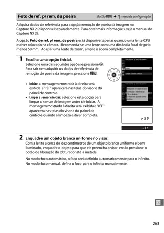 263
U
Adquira dados de referência para a opção remoção de poeira da imagem no
Capture NX 2 (disponível separadamente. Para obter mais informações, veja o manual do
Capture NX 2).
A opção Foto de ref. p/ rem. de poeira está disponível apenas quando uma lente CPU
estiver colocada na câmera. Recomenda-se uma lente com uma distância focal de pelo
menos 50 mm. Ao usar uma lente de zoom, amplie o zoom completamente.
1 Escolha uma opção inicial.
Selecione uma das seguintes opções e pressione J.
Para sair sem adquirir os dados de referência de
remoção de poeira da imagem, pressione G.
• Iniciar: a mensagem mostrada à direita será
exibida e "rEF" aparecerá nas telas do visor e do
painel de controle.
• Limpar o sensor e iniciar: selecione esta opção para
limpar o sensor de imagem antes de iniciar. A
mensagem mostrada à direita será exibida e "rEF"
aparecerá nas telas do visor e do painel de
controle quando a limpeza estiver completa.
2 Enquadre um objeto branco uniforme no visor.
Com a lente a cerca de dez centímetros de um objeto branco uniforme e bem
iluminado, enquadre o objeto para que ele preencha o visor, então pressione o
botão de liberação do obturador até a metade.
No modo foco automático, o foco será definido automaticamente para o infinito.
No modo foco manual, defina o foco para o infinito manualmente.
Foto de ref. p/ rem. de poeira Botão G ➜ B menu de configuração
 