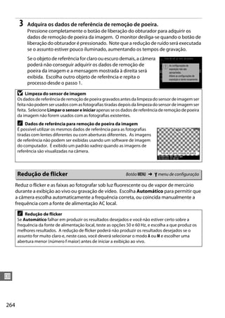 264
U
3 Adquira os dados de referência de remoção de poeira.
Pressione completamente o botão de liberação do obturador para adquirir os
dados de remoção de poeira da imagem. O monitor desliga-se quando o botão de
liberação do obturador é pressionado. Note que a redução de ruído será executada
se o assunto estiver pouco iluminado, aumentando os tempos de gravação.
Se o objeto de referência for claro ou escuro demais, a câmera
poderá não conseguir adquirir os dados de remoção de
poeira da imagem e a mensagem mostrada à direita será
exibida. Escolha outro objeto de referência e repita o
processo desde o passo 1.
Reduz o flicker e as faixas ao fotografar sob luz fluorescente ou de vapor de mercúrio
durante a exibição ao vivo ou gravação de vídeo. Escolha Automático para permitir que
a câmera escolha automaticamente a frequência correta, ou coincida manualmente a
frequência com a fonte de alimentação AC local.
D Limpeza do sensor de imagem
Os dados de referência de remoção de poeira gravados antes da limpeza do sensor de imagem ser
feita não podem ser usados com as fotografias tiradas depois da limpeza do sensor de imagem ser
feita. Selecione Limpar o sensor e iniciar apenas se os dados de referência de remoção de poeira
da imagem não forem usados com as fotografias existentes.
A Dados de referência para remoção de poeira da imagem
É possível utilizar os mesmos dados de referência para as fotografias
tiradas com lentes diferentes ou com aberturas diferentes. As imagens
de referência não podem ser exibidas usando um software de imagem
do computador. É exibido um padrão xadrez quando as imagens de
referência são visualizadas na câmera.
Redução de flicker Botão G ➜ B menu de configuração
A Redução de flicker
Se Automático falhar em produzir os resultados desejados e você não estiver certo sobre a
frequência da fonte de alimentação local, teste as opções 50 e 60 Hz, e escolha a que produz os
melhores resultados. A redução de flicker poderá não produzir os resultados desejados se o
assunto for muito claro e, neste caso, você deverá selecionar o modo A ou M e escolher uma
abertura menor (número f maior) antes de iniciar a exibição ao vivo.
 