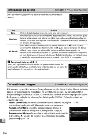 266
U
Exiba as informações sobre a bateria inserida atualmente na
câmera.
Adicione um comentário às novas fotografias quando elas forem tiradas. Os comentários
podem ser exibidos como metadados no ViewNX 2 (fornecido) ou no Capture NX 2
(disponível separadamente; 0 309). O comentário também é visível na página de dados
do disparo na exibição de informações da fotografia (0 190). Estão disponíveis as
seguintes opções:
• Inserir comentário: insira um comentário como descrito na página 111. Os
comentários podem ter até 36 caracteres de comprimento.
• Anexar comentário: selecione esta opção para anexar o
comentário a todas as fotografias subsequentes. A opção
Anexar comentário pode ser ativada e desativada ao destacá-la
e pressionar 2. Depois de escolher a configuração desejada,
pressione J para sair.
Informações da bateria Botão G ➜ B menu de configuração
Item Descrição
Carga O nível da bateria atual expresso como uma porcentagem.
Núm. fotos
O número de vezes que o obturador foi disparado com a bateria atual desde que a
bateria foi carregada pela última vez. Note que a câmera pode disparar algumas
vezes o obturador sem registrar uma fotografia, por exemplo ao medir o balanço
de brancos pré-ajustado.
Nív. bateria
Uma tela com cinco níveis mostrando o nível da bateria: 0 (k) indica que o
desempenho da bateria está diminuído, 4 (l) que a bateria atingiu o fim da sua
vida de carga e deve ser substituída. Note que as baterias carregadas em
temperaturas inferiores a cerca de 5 °C podem apresentar uma queda temporária
de vida da carga, no entanto, a tela de nível da bateria voltará ao normal assim que
a bateria for recarregada a uma temperatura de cerca de 20 °C ou superior.
A Cartucho de baterias MB-D15
A tela para o pacote de baterias MB-D15 é apresentada à direita. Se
forem usadas pilhas AA, o nível da bateria será mostrado por um ícone de
nível da bateria. Os outros itens não serão exibidos.
Comentário na imagem Botão G ➜ B menu de configuração
 