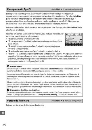 272
U
Esta opção é exibida apenas quando um cartão de memória Eye-Fi (disponível
separadamente em outros fornecedores) estiver inserido na câmera. Escolha Habilitar
para enviar as fotografias para um destino pré-selecionado (se dois cartões Eye-Fi
estiverem inseridos, você pode escolher o cartão usado para transferir). Note que as
imagens não serão enviadas se a intensidade do sinal não for suficiente.
Observe todas as leis locais relativas aos dispositivos sem fio e escolha Desabilitar onde
eles forem proibidos.
Quando um cartão Eye-Fi estiver inserido, seu status é indicado por
um ícone na exibição de informações:
• d: carregamento Eye-Fi desativado.
• e: carregamento Eye-Fi ativado mas sem imagens disponíveis
para enviar.
• f (estático): carregamento Eye-Fi ativado, aguardando para
iniciar o carregamento.
• f (animado): carregamento Eye-Fi ativado, enviando dados.
• g: erro — a câmera não pode controlar o cartão Eye-Fi. Se um W piscante aparecer
no painel de controle ou no visor, consulte a página 334. Se este indicador não estiver
piscando, as fotografias poderão ser tiradas normalmente, mas você poderá não
conseguir mudar as configurações Eye-Fi.
Exiba a versão atual do firmware da câmera.
Carregamento Eye-Fi Botão G ➜ B menu de configuração
D Cartões Eye-Fi
Os cartões Eye-Fi podem emitir sinais sem fio quando Desabilitar estiver selecionado. Se um
aviso for exibido no monitor (0 334), desligue a câmera e retire o cartão.
Consulte o manual fornecido com o cartão Eye-Fi e dirija quaisquer questões ao fabricante. A
câmera pode ser usada para ativar e desativar os cartões Eye-Fi, mas pode não suportar outras
funções Eye-Fi.
Alguns cartões podem não estar disponíveis em alguns países ou regiões. Consulte o fabricante
para obter mais informações. Os cartões Eye-Fi apenas podem ser utilizados no país de compra.
Certifique-se de que o firmware do cartão Eye-Fi tenha sido atualizado com a versão mais recente.
A Usar cartões Eye-Fi no modo ad hoc
Poderá ser necessário mais tempo ao conectar usando cartões Eye-Fi que suportem modo ad hoc.
Defina a configuração personalizada c2 (Temporizador standby, 0 237) para 30 s ou mais.
Versão do firmware Botão G ➜ B menu de configuração
 