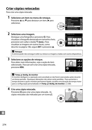 274
U
Criar cópias retocadas
Para criar uma cópia retocada:
1 Selecione um item no menu de retoque.
Pressione 1 ou 3 para destacar um item, 2 para
selecionar.
2 Selecione uma imagem.
Destaque uma fotografia e pressione J. Para
visualizar a fotografia destacada em tamanho cheio,
pressione sem soltar o botão X (T). Para
visualizar as imagens em outros locais, como
descrito na página 186, segure D e pressione 1.
3 Selecione as opções de retoque.
Para obter mais informações, veja a seção do item
selecionado. Para sair sem criar uma cópia retocada,
pressione G.
4 Crie uma cópia retocada.
Pressione J para criar uma cópia retocada. As
cópias retocadas são indicadas por um ícone o.
A Retoque
A câmera pode não conseguir exibir ou retocar as imagens criadas com outros dispositivos.
A Temp. p/ deslig. do monitor
O monitor desligará e a operação será cancelada se não forem executadas ações durante
um breve período. Quaisquer alterações não salvas serão perdidas. Para aumentar o
tempo durante o qual o monitor permanece ligado, escolha uma duração de tempo maior
para a configuração personalizada c4 (Temp. p/ deslig. do monitor; 0 238).
 