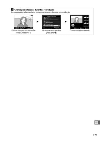 275
U
A Criar cópias retocadas durante a reprodução
As cópias retocadas também podem ser criadas durante a reprodução.
2 2
Exiba a imagem em tamanho
cheio e pressione P.
Destaque uma opção e
pressione J.
Crie uma cópia retocada.
 