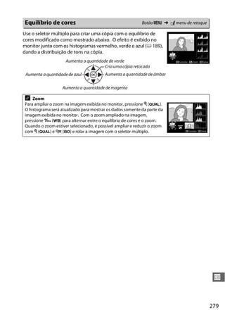 279
U
Use o seletor múltiplo para criar uma cópia com o equilíbrio de
cores modificado como mostrado abaixo. O efeito é exibido no
monitor junto com os histogramas vermelho, verde e azul (0 189),
dando a distribuição de tons na cópia.
Equilíbrio de cores Botão G ➜ N menu de retoque
Aumenta a quantidade de verde
Aumenta a quantidade de azul
Cria uma cópia retocada
Aumenta a quantidade de âmbar
Aumenta a quantidade de magenta
A Zoom
Para ampliar o zoom na imagem exibida no monitor, pressione X (T).
O histograma será atualizado para mostrar os dados somente da parte da
imagem exibida no monitor. Com o zoom ampliado na imagem,
pressione L (U) para alternar entre o equilíbrio de cores e o zoom.
Quando o zoom estiver selecionado, é possível ampliar e reduzir o zoom
com X (T) e W (S) e rolar a imagem com o seletor múltiplo.
 