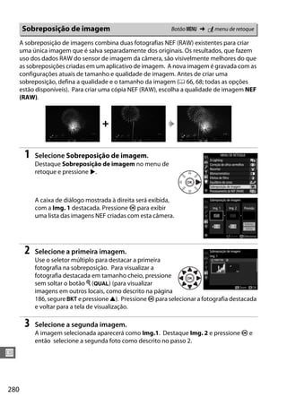 280
U
A sobreposição de imagens combina duas fotografias NEF (RAW) existentes para criar
uma única imagem que é salva separadamente dos originais. Os resultados, que fazem
uso dos dados RAW do sensor de imagem da câmera, são visivelmente melhores do que
as sobreposições criadas em um aplicativo de imagem. A nova imagem é gravada com as
configurações atuais de tamanho e qualidade de imagem. Antes de criar uma
sobreposição, defina a qualidade e o tamanho da imagem (0 66, 68; todas as opções
estão disponíveis). Para criar uma cópia NEF (RAW), escolha a qualidade de imagem NEF
(RAW).
1 Selecione Sobreposição de imagem.
Destaque Sobreposição de imagem no menu de
retoque e pressione 2.
A caixa de diálogo mostrada à direita será exibida,
com a Img. 1 destacada. Pressione J para exibir
uma lista das imagens NEF criadas com esta câmera.
2 Selecione a primeira imagem.
Use o seletor múltiplo para destacar a primeira
fotografia na sobreposição. Para visualizar a
fotografia destacada em tamanho cheio, pressione
sem soltar o botão X (T) (para visualizar
imagens em outros locais, como descrito na página
186, segure D e pressione 1). Pressione J para selecionar a fotografia destacada
e voltar para a tela de visualização.
3 Selecione a segunda imagem.
A imagem selecionada aparecerá como Img.1. Destaque Img. 2 e pressione J e
então selecione a segunda foto como descrito no passo 2.
Sobreposição de imagem Botão G ➜ N menu de retoque
+
 