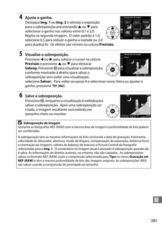 281
U
4 Ajuste o ganho.
Destaque Img. 1 ou Img. 2 e otimize a exposição
para a sobreposição pressionando 1 ou 3 para
selecionar o ganho nos valores entre 0,1 e 2,0.
Repita na segunda imagem. O valor padrão é 1,0,
selecione 0,5 para reduzir o ganho a metade ou 2,0
para duplicá-lo. Os efeitos são visíveis na coluna Previsão.
5 Visualize a sobreposição.
Pressione 4 ou 2 para colocar o cursor na coluna
Previsão e pressione 1 ou 3 para destacar
Sobrep.PressioneJpara visualizara sobreposição,
conforme mostrado à direita (para salvar a
sobreposição sem exibir uma visualização,
selecione Salvar). Para voltar ao passo 4 e selecionar novas fotos ou ajustar o
ganho, pressione W (S).
6 Salve a sobreposição.
Pressione J, enquanto a visualização é exibida para
salvar a sobreposição. Após uma sobreposição ser
criada, a imagem resultante será exibida em
tamanho cheio no monitor.
D Sobreposição de imagem
Somente as fotografias NEF (RAW) com a mesma área de imagem e profundidade de bits podem
ser combinadas.
A sobreposição tem as mesmas informações da foto (incluindo a data de gravação, fotometria,
velocidade do obturador, abertura, modo de disparo, compensação de exposição, distância focal
e orientação da imagem), valores do balanço de brancos e Picture Control da fotografia
selecionada para a Img. 1. O comentário na imagem atual é anexado à sobreposição quando ela
é salva. As informações de direitos autorais, no entanto, não são copiadas. As sobreposições
salvas no formato NEF (RAW) usam a compressão selecionada para Tipo no menu Gravação em
NEF (RAW) e têm a mesma profundidade de bits das imagens originais. As sobreposições JPEG
são salvas usando a compressão de prioridade ao tamanho.
 