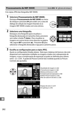 282
U
Crie cópias JPEG das fotografias NEF (RAW).
1 Selecione Processamento de NEF (RAW).
Destaque Processamento de NEF (RAW) no menu
de retoque e pressione 2 para exibir um a caixa de
diálogo de seleção da imagem listando só as
imagens NEF (RAW) criadas com esta câmera.
2 Selecione uma fotografia.
Destaque uma fotografia (para visualizar a
fotografia destacada em tamanho cheio, pressione
sem soltar o botão X (T). Para visualizar as
imagens em outros locais como descrito na página
186, segure D e pressione 1). Pressione J para
selecionar a fotografia destacada e siga para o próximo passo.
3 Escolha as configurações para a cópia JPEG.
Ajuste as configurações listadas abaixo. Note que o balanço de brancos não está
disponível com exposições múltiplas ou imagens criadas com sobreposição de
imagens, e que a compensação de exposição só pode ser definida para valores
entre –2 e +2 EV. A grade do Picture Control não é exibida quando os Picture
Controls são ajustados.
Processamento de NEF (RAW) Botão G ➜ N menu de retoque
Qualidade de imagem (0 66)
Tamanho da imagem (0 68)
Balanço de brancos (0 89)
Compensação de exposição (0 86)
Definir Picture Control (0 105)
Red. de ruído em ISO alto (0 228)
Espaço de cores (0 227)
D-Lighting (0 276)
 