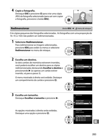 283
U
4 Copie a fotografia.
Destaque EXE e pressione J para criar uma cópia
JPEG da fotografia selecionada (para sair sem copiar
a fotografia, pressione o botão G).
Crie cópias pequenas das fotografias selecionadas. As fotografias com uma proporção de
16 : 9 (0 163) não podem ser redimensionadas.
1 Selecione Redimensionar.
Para redimensionar as imagens selecionadas,
pressione G para exibir os menus e selecione
Redimensionar no menu de retoque.
2 Escolha um destino.
Se dois cartões de memória estiverem inseridos,
você poderá escolher um destino para as cópias
redimensionadas destacando Escolher o destino e
pressionando 2 (se apenas um cartão estiver
inserido, vá para o passo 3).
O menu mostrado à direita será exibido. Destaque
um compartimento do cartão e pressione J.
3 Escolha um tamanho.
Destaque Escolher o tamanho e pressione 2.
As opções mostradas à direita serão exibidas.
Destaque uma opção e pressione J.
Redimensionar Botão G ➜ N menu de retoque
 