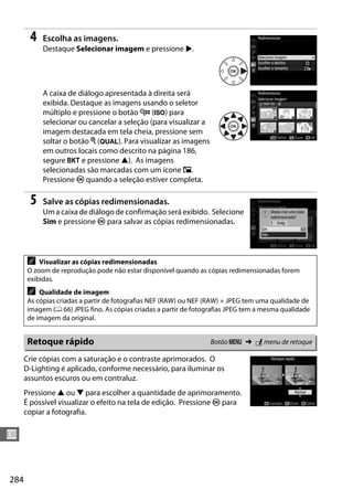 284
U
4 Escolha as imagens.
Destaque Selecionar imagem e pressione 2.
A caixa de diálogo apresentada à direita será
exibida. Destaque as imagens usando o seletor
múltiplo e pressione o botão W (S) para
selecionar ou cancelar a seleção (para visualizar a
imagem destacada em tela cheia, pressione sem
soltar o botão X (T). Para visualizar as imagens
em outros locais como descrito na página 186,
segure D e pressione 1). As imagens
selecionadas são marcadas com um ícone 8.
Pressione J quando a seleção estiver completa.
5 Salve as cópias redimensionadas.
Um a caixa de diálogo de confirmação será exibido. Selecione
Sim e pressione J para salvar as cópias redimensionadas.
Crie cópias com a saturação e o contraste aprimorados. O
D-Lighting é aplicado, conforme necessário, para iluminar os
assuntos escuros ou em contraluz.
Pressione 1 ou 3 para escolher a quantidade de aprimoramento.
É possível visualizar o efeito na tela de edição. Pressione J para
copiar a fotografia.
A Visualizar as cópias redimensionadas
O zoom de reprodução pode não estar disponível quando as cópias redimensionadas forem
exibidas.
A Qualidade de imagem
As cópias criadas a partir de fotografias NEF (RAW) ou NEF (RAW) + JPEG tem uma qualidade de
imagem (0 66) JPEG fino. As cópias criadas a partir de fotografias JPEG tem a mesma qualidade
de imagem da original.
Retoque rápido Botão G ➜ N menu de retoque
 