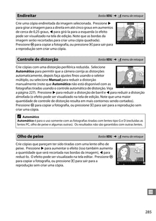 285
U
Crie uma cópia endireitada da imagem selecionada. Pressione 2
para girar a imagem para a direita em até cinco graus em aumentos
de cerca de 0,25 graus, 4 para girá-la para a esquerda (o efeito
pode ser visualizado na tela de edição. Note que as bordas da
imagem serão recortadas para criar uma cópia quadrada).
Pressione J para copiar a fotografia, ou pressione K para sair para
a reprodução sem criar uma cópia.
Crie cópias com uma distorção periférica reduzida. Selecione
Automático para permitir que a câmera corrija as distorções
automaticamente, depois faça ajustes finos usando o seletor
múltiplo, ou selecione Manual para reduzir a distorção
manualmente (note que Automático não está disponível com as
fotografias tiradas usando o controle automático de distorção. Veja
a página 227). Pressione 2 para reduzir a distorção de barril e 4 para reduzir a distorção
almofada (o efeito pode ser visualizado na tela de edição. Note que uma maior
quantidade de controle de distorção resulta em mais contornos sendo cortados).
Pressione J para copiar a fotografia, ou pressione K para sair para a reprodução sem
criar uma cópia.
Crie cópias que pareçam ter sido tiradas com uma lente olho de
peixe. Pressione 2 para aumentar o efeito (isso também aumenta
a quantidade que será recortada nas bordas da imagem), 4 para
reduzi-lo. O efeito pode ser visualizado na tela editar. Pressione J
para copiar a fotografia, ou pressione K para sair para a
reprodução sem criar uma cópia.
Endireitar Botão G ➜ N menu de retoque
Controle de distorção Botão G ➜ N menu de retoque
A Automático
Automático é para o uso somente com as fotografias tiradas com lentes tipo G e D (excluídas as
lentes PC, olho de peixe e algumas outras). Os resultados não são garantidos com outras lentes.
Olho de peixe Botão G ➜ N menu de retoque
 