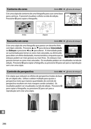286
U
Crie uma cópia de contorno de uma fotografia para usar como base
para a pintura. É possível visualizar o efeito na tela de edição.
Pressione J para copiar a fotografia.
Criar uma cópia de uma fotografia que parece um desenho feito
com lápis colorido. Pressione 1 ou 3 para destacar Intensidade
ou Esboços e pressione 4 ou 2 para alterar. A intensidade pode
ser aumentada para tornar as cores mais saturadas, ou diminuída
para obter um efeito desbotado, monocromático, enquanto que os
esboços podem ser mais grossos ou mais finos. Os esboços mais
grossos tornam as cores mais saturadas. Os resultados podem ser visualizados na tela de
edição. Pressione J para copiar a fotografia, ou pressione K para sair para a reprodução
sem criar uma cópia.
Crie cópias que reduzam os efeitos de perspectiva tiradas da base
de um objeto alto. Utilize o seletor múltiplo para ajustar a
perspectiva (note que maiores quantidades de controle de
perspectiva resultam em mais margens sendo cortadas). Os
resultados podem ser visualizados na tela de edição. Pressione J
para copiar a fotografia, ou pressione K para sair para a
reprodução sem criar uma cópia.
Contorno de cores Botão G ➜ N menu de retoque
Antes Depois
Rascunho em cores Botão G ➜ N menu de retoque
Controle de perspectiva Botão G ➜ N menu de retoque
Antes Depois
 
