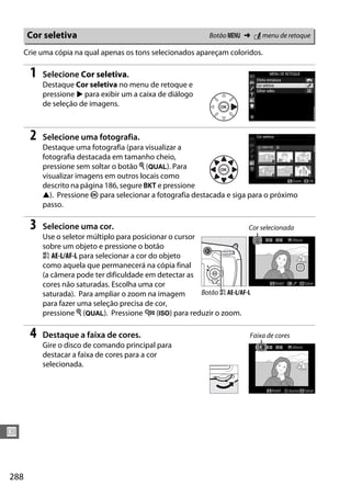 288
U
Crie uma cópia na qual apenas os tons selecionados apareçam coloridos.
1 Selecione Cor seletiva.
Destaque Cor seletiva no menu de retoque e
pressione 2 para exibir um a caixa de diálogo
de seleção de imagens.
2 Selecione uma fotografia.
Destaque uma fotografia (para visualizar a
fotografia destacada em tamanho cheio,
pressione sem soltar o botão X (T). Para
visualizar imagens em outros locais como
descrito na página 186, segure D e pressione
1). Pressione J para selecionar a fotografia destacada e siga para o próximo
passo.
3 Selecione uma cor.
Use o seletor múltiplo para posicionar o cursor
sobre um objeto e pressione o botão
A AE-L/AF-L para selecionar a cor do objeto
como aquela que permanecerá na cópia final
(a câmera pode ter dificuldade em detectar as
cores não saturadas. Escolha uma cor
saturada). Para ampliar o zoom na imagem
para fazer uma seleção precisa de cor,
pressione X (T). Pressione W (S) para reduzir o zoom.
4 Destaque a faixa de cores.
Gire o disco de comando principal para
destacar a faixa de cores para a cor
selecionada.
Cor seletiva Botão G ➜ N menu de retoque
Cor selecionada
Botão A AE-L/AF-L
Faixa de cores
 
