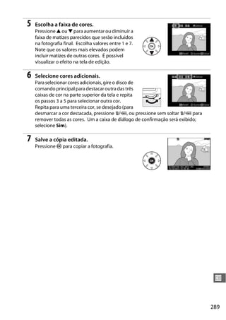 289
U
5 Escolha a faixa de cores.
Pressione 1 ou 3 para aumentar ou diminuir a
faixa de matizes parecidos que serão incluídos
na fotografia final. Escolha valores entre 1 e 7.
Note que os valores mais elevados podem
incluir matizes de outras cores. É possível
visualizar o efeito na tela de edição.
6 Selecione cores adicionais.
Para selecionar cores adicionais, gire o disco de
comando principal para destacar outra das três
caixas de cor na parte superior da tela e repita
os passos 3 a 5 para selecionar outra cor.
Repita para uma terceira cor, se desejado (para
desmarcar a cor destacada, pressione O/Q, ou pressione sem soltar O/Q para
remover todas as cores. Um a caixa de diálogo de confirmação será exibido;
selecione Sim).
7 Salve a cópia editada.
Pressione J para copiar a fotografia.
 