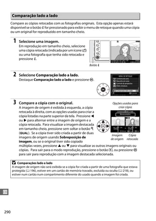 290
U
Compare as cópias retocadas com as fotografias originais. Esta opção apenas estará
disponível se o botão P for pressionado para exibir o menu de retoque quando uma cópia
ou um original for reproduzido em tamanho cheio.
1 Selecione uma imagem.
Em reprodução em tamanho cheio, selecione
uma cópia retocada (indicada por um ícone o)
ou uma fotografia que tenha sido retocada e
pressione P.
2 Selecione Comparação lado a lado.
Destaque Comparação lado a lado e pressione J.
3 Compare a cópia com o original.
A imagem de origem é exibida à esquerda, a cópia
retocada à direita, com as opções usadas para criar a
cópia listadas na parte superior da tela. Pressione 4
ou 2 para alternar entre a imagem de origem e a
cópia retocada. Para visualizar a imagem destacada
em tamanho cheio, pressione sem soltar o botão X
(T). Se a cópia tiver sido criada a partir de duas
imagens de origem usando Sobreposição de
imagem, ou se o original tiver sido copiado
múltiplas vezes, pressione 1 ou 3 para visualizar as outras imagens originais ou
cópias. Para sair para o modo reprodução, pressione o botão K, ou pressione J
para sair para reprodução com a imagem destacada selecionada.
Comparação lado a lado
D Comparações lado a lado
A imagem de origem não será exibida se a cópia for criada a partir de uma fotografia que estava
protegida (0 196), estiver em um cartão de memória travado, excluída ou oculta (0 218), ou
estiver num cartão num compartimento diferente do usado quando a imagem foi criada.
Botão P
Opções usadas para
criar cópia
Imagem
de origem
Cópia
retocada
 