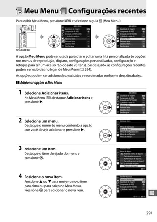 291
U
O Meu Menu m Configurações recentes
Para exibir Meu Menu, pressione G e selecione o guia O (Meu Menu).
A opção Meu Menu pode ser usada para criar e editar uma lista personalizada de opções
nos menus de reprodução, disparo, configurações personalizadas, configuração e
retoque para ter um acesso rápido (até 20 itens). Se desejado, as configurações recentes
podem ser exibidas no lugar de Meu Menu (0 294).
As opções podem ser adicionadas, excluídas e reordenadas conforme descrito abaixo.
❚❚ AdicionaropçõesaMeuMenu
1 Selecione Adicionar itens.
No Meu Menu (O), destaque Adicionar itens e
pressione 2.
2 Selecione um menu.
Destaque o nome do menu contendo a opção
que você deseja adicionar e pressione 2.
3 Selecione um item.
Destaque o item desejado do menu e
pressione J.
4 Posicione o novo item.
Pressione 1 ou 3 para mover o novo item
para cima ou para baixo no Meu Menu.
Pressione J para adicionar o novo item.
Botão G
 