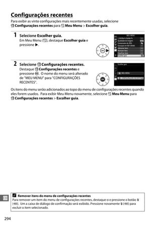 294
U
Configurações recentes
Para exibir as vinte configurações mais recentemente usadas, selecione
m Configurações recentes para O Meu Menu > Escolher guia.
1 Selecione Escolher guia.
Em Meu Menu (O), destaque Escolher guia e
pressione 2.
2 Selecione m Configurações recentes.
Destaque m Configurações recentes e
pressione J. O nome do menu será alterado
de "MEU MENU" para "CONFIGURAÇÕES
RECENTES".
Os itens do menu serão adicionados ao topo do menu de configurações recentes quando
eles forem usados. Para exibir Meu Menu novamente, selecione O Meu Menu para
m Configurações recentes > Escolher guia.
A Remover itens do menu de configurações recentes
Para remover um item do menu de configurações recentes, destaque-o e pressione o botão O
(Q). Um a caixa de diálogo de confirmação será exibido. Pressione novamente O (Q) para
excluir o item selecionado.
 