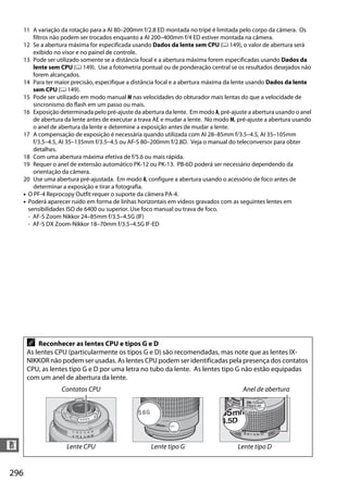 296
n
11 A variação da rotação para a AI 80–200mm f/2.8 ED montada no tripé é limitada pelo corpo da câmera. Os
filtros não podem ser trocados enquanto a AI 200–400mm f/4 ED estiver montada na câmera.
12 Se a abertura máxima for especificada usando Dados da lente sem CPU (0 149), o valor de abertura será
exibido no visor e no painel de controle.
13 Pode ser utilizado somente se a distância focal e a abertura máxima forem especificadas usando Dados da
lente sem CPU (0 149). Use a fotometria pontual ou de ponderação central se os resultados desejados não
forem alcançados.
14 Para ter maior precisão, especifique a distância focal e a abertura máxima da lente usando Dados da lente
sem CPU (0 149).
15 Pode ser utilizado em modo manual M nas velocidades do obturador mais lentas do que a velocidade de
sincronismo do flash em um passo ou mais.
16 Exposição determinada pelo pré-ajuste da abertura da lente. Em modo A, pré-ajuste a abertura usando o anel
de abertura da lente antes de executar a trava AE e mudar a lente. No modo M, pré-ajuste a abertura usando
o anel de abertura da lente e determine a exposição antes de mudar a lente.
17 A compensação de exposição é necessária quando utilizada com AI 28–85mm f/3.5–4.5, AI 35–105mm
f/3.5–4.5, AI 35–135mm f/3.5–4.5 ou AF-S 80–200mm f/2.8D. Veja o manual do teleconversor para obter
detalhes.
18 Com uma abertura máxima efetiva de f/5.6 ou mais rápida.
19 Requer o anel de extensão automático PK-12 ou PK-13. PB-6D poderá ser necessário dependendo da
orientação da câmera.
20 Use uma abertura pré-ajustada. Em modo A, configure a abertura usando o acessório de foco antes de
determinar a exposição e tirar a fotografia.
• O PF-4 Reprocopy Outfit requer o suporte da câmera PA-4.
• Poderá aparecer ruído em forma de linhas horizontais em vídeos gravados com as seguintes lentes em
sensibilidades ISO de 6400 ou superior. Use foco manual ou trava de foco.
- AF-S Zoom Nikkor 24–85mm f/3.5–4.5G (IF)
- AF-S DX Zoom-Nikkor 18–70mm f/3.5–4.5G IF-ED
A Reconhecer as lentes CPU e tipos G e D
As lentes CPU (particularmente os tipos G e D) são recomendadas, mas note que as lentes IX-
NIKKOR não podem ser usadas. As lentes CPU podem ser identificadas pela presença dos contatos
CPU, as lentes tipo G e D por uma letra no tubo da lente. As lentes tipo G não estão equipadas
com um anel de abertura da lente.
Anel de abertura
Lente CPU Lente tipo G Lente tipo D
Contatos CPU
 