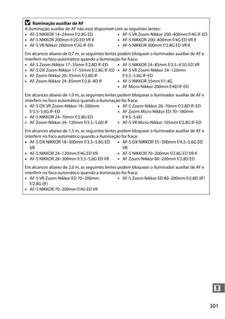 301
n
D Iluminação auxiliar de AF
A iluminação auxiliar de AF não está disponível com as seguintes lentes:
• AF-S NIKKOR 14–24mm f/2.8G ED
• AF-S NIKKOR 200mm f/2G ED VR II
• AF-S VR Nikkor 200mm f/2G IF-ED
• AF-S VR Zoom-Nikkor 200–400mm f/4G IF-ED
• AF-S NIKKOR 200–400mm f/4G ED VR II
• AF-S NIKKOR 300mm f/2.8G ED VR II
Em alcances abaixo de 0,7 m, as seguintes lentes podem bloquear o iluminador auxiliar de AF e
interferir no foco automático quando a iluminação for fraca:
• AF-S Zoom-Nikkor 17–35mm f/2.8D IF-ED
• AF-S DX Zoom-Nikkor 17–55mm f/2.8G IF-ED
• AF Zoom-Nikkor 20–35mm f/2.8D IF
• AF Zoom-Nikkor 24–85mm f/2.8–4D IF
• AF-S NIKKOR 24–85mm f/3.5–4.5G ED VR
• AF-S VR Zoom-Nikkor 24–120mm
f/3.5–5.6G IF-ED
• AF-S NIKKOR 35mm f/1.4G
• AF Micro-Nikkor 200mm f/4D IF-ED
Em alcances abaixo de 1,0 m, as seguintes lentes podem bloquear o iluminador auxiliar de AF e
interferir no foco automático quando a iluminação for fraca:
• AF-S DX VR Zoom-Nikkor 18–200mm
f/3.5–5.6G IF-ED
• AF-S NIKKOR 24–70mm f/2.8G ED
• AF Zoom-Nikkor 24–120mm f/3.5–5.6D IF
• AF-S Zoom-Nikkor 28–70mm f/2.8D IF-ED
• AF Zoom Micro Nikkor ED 70–180mm
f/4.5–5.6D
• AF-S VR Micro-Nikkor 105mm f/2.8G IF-ED
Em alcances abaixo de 1,5 m, as seguintes lentes podem bloquear o iluminador auxiliar de AF e
interferir no foco automático quando a iluminação for fraca:
• AF-S DX NIKKOR 18–300mm f/3.5–5.6G ED
VR
• AF-S NIKKOR 24–120mm f/4G ED VR
• AF-S NIKKOR 28–300mm f/3.5–5.6G ED VR
• AF-S DX NIKKOR 55–300mm f/4.5–5.6G ED
VR
• AF-S NIKKOR 70–200mm f/2.8G ED VR II
• AF Zoom-Nikkor 80–200mm f/2.8D ED
Em alcances abaixo de 2,0 m, as seguintes lentes podem bloquear o iluminador auxiliar de AF e
interferir no foco automático quando a iluminação for fraca:
• AF-S VR Zoom-Nikkor ED 70–200mm
f/2.8G (IF)
• AF-S NIKKOR 70–200mm f/4G ED VR
• AF-S Zoom Nikkor ED 80–200mm f/2.8D (IF)
 