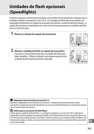 303
n
Unidades de flash opcionais
(Speedlights)
A câmera suporta o sistema de iluminação criativa Nikon (CLS) e pode ser utilizada com as
unidades de flash compatíveis com o CLS. As unidades de flash opcionais podem ser
colocadas diretamente na sapata de acessórios da câmera, conforme descrito abaixo. A
sapata de acessórios é equipada com uma trava de segurança para as unidades de flash
com um pino de trava.
1 Remova a tampa da sapata de acessórios.
2 Monte a unidade de flash na sapata de acessórios.
Consulte o manual fornecido com a unidade de flash para
obter detalhes. O flash embutido não dispara quando uma
unidade de flash opcional estiver colocada.
A Adaptador do terminal de sincronia AS-15
Quando o adaptador do terminal de sincronia AS-15 (disponível separadamente) estiver
montado na sapata de acessórios da câmera, os acessórios do flash podem ser conectados através
de um terminal de sincronismo.
D Utilize apenas acessórios de flash Nikon
Utilize apenas unidades de flash Nikon. As voltagens negativas ou acima de 250 V, aplicadas à
sapata de acessórios podem não apenas impedir o funcionamento normal, mas causar danos aos
circuitos de sincronia da câmera ou do flash. Antes de utilizar uma unidade de flash da Nikon não
listada nesta seção, contate um representante de assistência técnica autorizada Nikon para obter
mais informações.
 