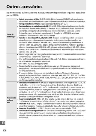 308
n
Outros acessórios
No momento da elaboração deste manual, estavam disponíveis os seguintes acessórios
para a D7100.
Fontes de
alimentação
• Bateria recarregável de Li-ion EN-EL15 (0 22, 24): as baterias EN-EL15 adicionais estão
disponíveis em revendedores locais e representantes de assistência técnica Nikon.
• Carregador de bateria MH-25 (0 22): recarregar baterias EN-EL15.
• Pacote de bateria de multialimentação MB-D15: o MB-D15 está equipado com um botão
de liberação do obturador, botão A trava de AE/AF, seletor múltiplo e discos de
comando principal e subcomando para obter uma melhor operação ao tirar
fotografias na orientação retrato (ao alto). Ao colocar o MB-D15, remova a
cobertura do contato do MB-D15 da câmera.
• Conector de alimentação EP-5B, adaptador AC EH-5b: estes acessórios podem ser usados
para alimentar a câmera durante períodos prolongados (também podem ser
usados os adaptadores AC EH-5a e EH-5). O EP-5B é necessário para conectar a
câmera ao EH-5b. Consulte a página 311 para obter detalhes. Note que quando a
câmera é usada com um MB-D15, o EP-5B deve ser introduzido no MB-D15, não na
câmera. Não tente usar a câmera com os conectores de alimentação inseridos na
câmera e no MB-D15.
Filtros
• Filtros projetados para fotografia de efeitos especiais poderão interferir com o foco
automático ou a telemetria eletrônica.
• Use os filtros polarizadores circulares C-PL ou C-PL II. Filtros polarizadores lineares
de marca Polar não podem ser usados.
• Use filtros NC para proteger a lente.
• Para evitar fantasmas, recomenda-se não usar um filtro quando o assunto é
enquadrado contra uma luz brilhante ou quando uma fonte de luz brilhante está
no enquadramento.
• É recomendada a fotometria ponderada central com filtros com fatores de
exposição (fatores de filtro) superiores a 1× (Y44, Y48, Y52, O56, R60, X0, X1, C-PL/
C-PL II, ND2S, ND4, ND4S, ND8, ND8S, ND400, A2, A12, B2, B8, B12). Veja o manual
do filtro para obter detalhes.
Acessórios da
ocular do
visor
• Lentesdecorreção daocularDK-20C: estão disponíveis lentes com dioptrias de –5, –4, –3,
–2, 0, +0,5, +1, +2 e +3 m–1 quando o controle de ajuste de dioptria da câmera
estiver na posição neutra (–1 m–1). Use lentes de correção da ocular somente se o
foco desejado não puder ser alcançado com o controle de ajuste de dioptria
embutido (–2 a +1 m–1). Teste as lentes de correção de dioptria antes de comprar
para garantir que o foco desejado pode ser alcançado. A ocular de borracha não
pode ser usada com lentes de correção de ocular.
• Ocular com ampliação DK-21M: o DK-21M amplia a visão através do visor em cerca de
1,17× (lente 50 mm f/1.4 em infinito; –1,0 m–1) para maior precisão ao enquadrar.
• AmpliadorDG-2: o DG-2 amplia a cena exibida no centro do visor para maior precisão
durante a focagem. Necessário adaptador da ocular (disponível separadamente).
• Adaptador da ocular DK-22: o DK-22 é usado para anexar o ampliador DG-2.
• AcessóriodevisordeânguloretoDR-6: o DR-6 é instalado em ângulo reto com a ocular do
visor, permitindo que a imagem no visor seja visualizada em ângulo reto em
relação à lente (por exemplo, diretamente por cima quando a câmera estiver na
horizontal).
 