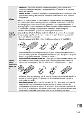309
n
Software
• Capture NX 2: um pacote completo para a edição de fotografias com recursos
avançados de edição, tais como a seleção de pontos de controle e um pincel de
retoque automático.
• CameraControlPro2: controle a câmera remotamente a partir de um computador para
gravar vídeos e fotografias e salve as fotografias diretamente no disco rígido do
computador.
Nota: use as últimas versões do software Nikon. Veja os websites listados na página
xxvi para obter as últimas informações sobre os sistemas operacionais suportados.
Nas configurações padrão, o Nikon Message Center 2 procura periodicamente as
atualizações para o software e o firmware Nikon, enquanto você estiver em uma conta
no computador e o computador conectado à Internet. Uma mensagem é
automaticamente exibida quando uma atualização for encontrada.
Tampa da
abertura da
lente
Tampa da abertura da lente BF-1B/tampa da abertura da lente BF-1A: a tampa da abertura da
lente protege o espelho, tela do visor e sensor de imagem da poeira quando não
estiver colocada nenhuma lente.
Controles
remoto/
controladores
remotos sem
fio
• Controle remoto sem fio ML-L3 (0 127): o ML-L3 usa uma bateria de 3 V CR2025.
Pressionando a trava do compartimento da bateria para a direita (q), introduza a
sua unha no espaço e abra o compartimento da bateria (w). Assegure-se de que a
bateria esteja introduzida com a orientação correta (r).
• ControladorremotosemfioWR-R10/WR-T10 (0 130): quando um controlador remoto sem
fio WR-R10 estiver acoplado, a câmera pode ser controlada sem fio usando um
controlador remoto sem fio WR-T10. O WR-T10 usa uma bateria de 3 V CR2032.
Insira uma unha no espaço por trás da trava do compartimento da bateria e abra o
compartimento da bateria (q). Assegure-se de que a bateria esteja inserida na
orientação correta (e).
• Controlador remoto sem fio WR-1 (0 130): unidades de WR-1 são usadas em grupos de
duas ou mais, com uma funcionando como um transmissor e o restante das
unidades atuando como receptores. Os receptores são anexados aos terminais de
acessórios de uma ou mais câmeras, permitindo que o transmissor seja usado para
disparar os obturadores ou ajustar as definições da câmera remotamente.
 