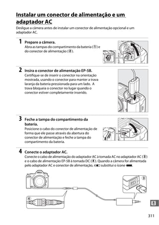 311
n
Instalar um conector de alimentação e um
adaptador AC
Desligue a câmera antes de instalar um conector de alimentação opcional e um
adaptador AC.
1 Prepare a câmera.
Abra as tampas do compartimento da bateria (q) e
do conector de alimentação (w).
2 Insira o conector de alimentação EP-5B.
Certifique-se de inserir o conector na orientação
mostrada, usando o conector para manter a trava
laranja da bateria pressionada para um lado. A
trava bloqueia o conector no lugar quando o
conector estiver completamente inserido.
3 Feche a tampa do compartimento da
bateria.
Posicione o cabo do conector de alimentação de
forma que ele passe através da abertura do
conector de alimentação e feche a tampa do
compartimento da bateria.
4 Conecte o adaptador AC.
Conecte o cabo de alimentação do adaptador AC à tomada AC no adaptador AC (e)
e o cabo de alimentação EP-5B à tomada DC (r). Quando a câmera for alimentada
pelo adaptador AC e conector de alimentação, V substitui o ícone #.
 