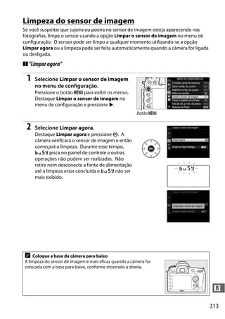 313
n
Limpeza do sensor de imagem
Se você suspeitar que sujeira ou poeira no sensor de imagem esteja aparecendo nas
fotografias, limpe o sensor usando a opção Limpar o sensor de imagem no menu de
configuração. O sensor pode ser limpo a qualquer momento utilizando-se a opção
Limpar agora ou a limpeza pode ser feita automaticamente quando a câmera for ligada
ou desligada.
❚❚"Limparagora"
1 Selecione Limpar o sensor de imagem
no menu de configuração.
Pressione o botão G para exibir os menus.
Destaque Limpar o sensor de imagem no
menu de configuração e pressione 2.
2 Selecione Limpar agora.
Destaque Limpar agora e pressione J. A
câmera verificará o sensor de imagem e então
começará a limpeza. Durante esse tempo,
P pisca no painel de controle e outras
operações não podem ser realizadas. Não
retire nem desconecte a fonte de alimentação
até a limpeza estar concluída e P não ser
mais exibido.
A Coloque a base da câmera para baixo
A limpeza do sensor de imagem é mais eficaz quando a câmera for
colocada com a base para baixo, conforme mostrado à direita.
Botão G
 