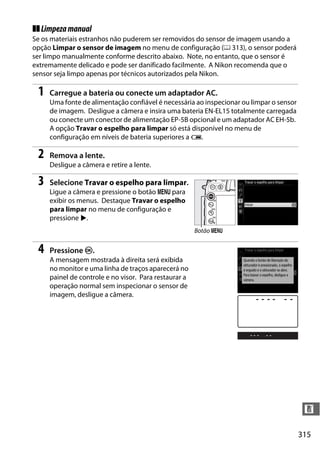 315
n
❚❚Limpezamanual
Se os materiais estranhos não puderem ser removidos do sensor de imagem usando a
opção Limpar o sensor de imagem no menu de configuração (0 313), o sensor poderá
ser limpo manualmente conforme descrito abaixo. Note, no entanto, que o sensor é
extremamente delicado e pode ser danificado facilmente. A Nikon recomenda que o
sensor seja limpo apenas por técnicos autorizados pela Nikon.
1 Carregue a bateria ou conecte um adaptador AC.
Uma fonte de alimentação confiável é necessária ao inspecionar ou limpar o sensor
de imagem. Desligue a câmera e insira uma bateria EN-EL15 totalmente carregada
ou conecte um conector de alimentação EP-5B opcional e um adaptador AC EH-5b.
A opção Travar o espelho para limpar só está disponível no menu de
configuração em níveis de bateria superiores a J.
2 Remova a lente.
Desligue a câmera e retire a lente.
3 Selecione Travar o espelho para limpar.
Ligue a câmera e pressione o botão G para
exibir os menus. Destaque Travar o espelho
para limpar no menu de configuração e
pressione 2.
4 Pressione J.
A mensagem mostrada à direita será exibida
no monitor e uma linha de traços aparecerá no
painel de controle e no visor. Para restaurar a
operação normal sem inspecionar o sensor de
imagem, desligue a câmera.
Botão G
 