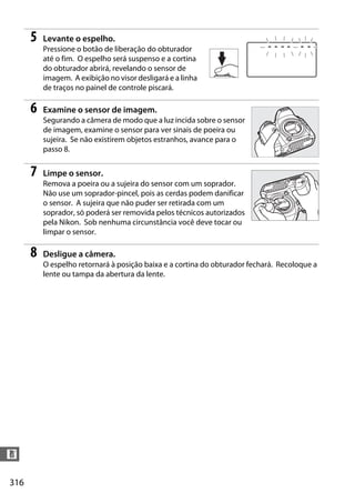 316
n
5 Levante o espelho.
Pressione o botão de liberação do obturador
até o fim. O espelho será suspenso e a cortina
do obturador abrirá, revelando o sensor de
imagem. A exibição no visor desligará e a linha
de traços no painel de controle piscará.
6 Examine o sensor de imagem.
Segurando a câmera de modo que a luz incida sobre o sensor
de imagem, examine o sensor para ver sinais de poeira ou
sujeira. Se não existirem objetos estranhos, avance para o
passo 8.
7 Limpe o sensor.
Remova a poeira ou a sujeira do sensor com um soprador.
Não use um soprador-pincel, pois as cerdas podem danificar
o sensor. A sujeira que não puder ser retirada com um
soprador, só poderá ser removida pelos técnicos autorizados
pela Nikon. Sob nenhuma circunstância você deve tocar ou
limpar o sensor.
8 Desligue a câmera.
O espelho retornará à posição baixa e a cortina do obturador fechará. Recoloque a
lente ou tampa da abertura da lente.
 