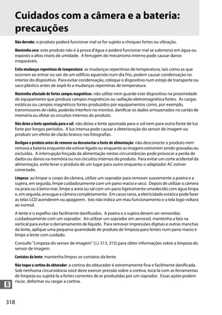 318
n
Cuidados com a câmera e a bateria:
precauções
Não derrube: o produto poderá funcionar mal se for sujeito a choques fortes ou vibração.
Mantenha seco: este produto não é à prova d'água e poderá funcionar mal se submerso em água ou
exposto a altos níveis de umidade. A ferrugem do mecanismo interno pode causar danos
irreparáveis.
Evite mudanças repentinas de temperatura: as mudanças repentinas de temperatura, tais como as que
ocorrem ao entrar ou sair de um edifício aquecido num dia frio, podem causar condensação no
interior do dispositivo. Para evitar condensação, coloque o dispositivo num estojo de transporte ou
saco plástico antes de expô-lo a mudanças repentinas de temperatura.
Mantenha afastado de fortes campos magnéticos: não utilize nem guarde este dispositivo na proximidade
de equipamento que produza campos magnéticos ou radiação eletromagnética fortes. As cargas
estáticas ou campos magnéticos fortes produzidos por equipamentos como, por exemplo,
transmissores de rádio, poderão interferir no monitor, danificar os dados armazenados no cartão de
memória ou afetar os circuitos internos do produto.
Não deixe a lente apontada para o sol: não deixe a lente apontada para o sol nem para outra fonte de luz
forte por longos períodos. A luz intensa pode causar a deterioração do sensor de imagem ou
produzir um efeito de clarão branco nas fotografias.
Desligue o produto antes de remover ou desconectar a fonte de alimentação: não desconecte o produto nem
remova a bateria enquanto ele estiver ligado ou enquanto as imagens estiverem sendo gravadas ou
excluídas. A interrupção forçada da alimentação nestas circunstâncias pode provocar a perda de
dados ou danos na memória ou nos circuitos internos do produto. Para evitar um corte acidental da
alimentação, evite levar o produto de um lugar para outro enquanto o adaptador AC estiver
conectado.
Limpeza: ao limpar o corpo da câmera, utilize um soprador para remover suavemente a poeira e a
sujeira, em seguida, limpe cuidadosamente com um pano macio e seco. Depois de utilizar a câmera
na praia ou à beira-mar, limpe a areia ou sal com um pano ligeiramente umedecido com água limpa
e, em seguida, enxugue a câmera completamente. Em casos raros, a eletricidade estática pode fazer
as telas LCD acenderem ou apagarem. Isto não indica um mau funcionamento e a tela logo voltará
ao normal.
A lente e o espelho são facilmente danificados. A poeira e a sujeira devem ser removidas
cuidadosamente com um soprador. Ao utilizar um soprador em aerossol, mantenha a lata na
vertical para evitar o derramamento de líquido. Para remover impressões digitais e outras manchas
da lente, aplique uma pequena quantidade de produto de limpeza para lentes num pano macio e
limpe a lente com cuidado.
Consulte "Limpeza do sensor de imagem" (0 313, 315) para obter informações sobre a limpeza do
sensor de imagem.
Contatos da lente: mantenha limpos os contatos da lente.
Não toque a cortina do obturador: a cortina do obturador é extremamente fina e facilmente danificada.
Sob nenhuma circunstância você deve exercer pressão sobre a cortina, tocá-la com as ferramentas
de limpeza ou sujeitá-la a fortes correntes de ar produzidas por um soprador. Essas ações podem
riscar, deformar ou rasgar a cortina.
 