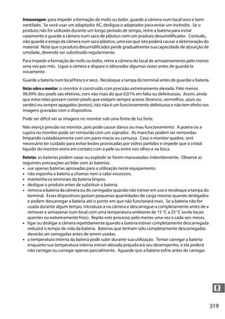 319
n
Armazenagem: para impedir a formação de mofo ou bolor, guarde a câmera num local seco e bem
ventilado. Se você usar um adaptador AC, desligue o adaptador para evitar um incêndio. Se o
produto não for utilizado durante um longo período de tempo, retire a bateria para evitar
vazamento e guarde a câmera num saco de plástico com um produto desumidificador. Contudo,
não guarde o estojo da câmera num saco plástico, uma vez que isto poderá causar a deterioração do
material. Note que o produto desumidificador perde gradualmente sua capacidade de absorção de
umidade, devendo ser substituído regularmente.
Para impedir a formação de mofo ou bolor, retire a câmera do local de armazenamento pelo menos
uma vez por mês. Ligue a câmera e dispare o obturador algumas vezes antes de guardá-la
novamente.
Guarde a bateria num local fresco e seco. Recoloque a tampa do terminal antes de guardar a bateria.
Notas sobre o monitor: o monitor é construído com precisão extremamente elevada. Pelo menos
99,99% dos pixels são efetivos, com não mais do que 0,01% em falta ou defeituosos. Assim, ainda
que estas telas possam conter pixels que estejam sempre acesos (brancos, vermelhos, azuis ou
verdes) ou sempre apagados (pretos), isto não é um funcionamento defeituoso e não tem efeito nas
imagens gravadas com o dispositivo.
Pode ser difícil ver as imagens no monitor sob uma fonte de luz forte.
Não exerça pressão no monitor, pois pode causar danos ou mau funcionamento. A poeira ou a
sujeira no monitor pode ser removida com um soprador. As manchas podem ser removidas
limpando cuidadosamente com um pano macio ou camurça. Caso o monitor quebre, será
necessário ter cuidado para evitar lesões provocadas por vidros partidos e impedir que o cristal
líquido do monitor entre em contato com a pele ou entre nos olhos e na boca.
Baterias: as baterias podem vazar ou explodir se forem manuseadas indevidamente. Observe as
seguintes precauções ao lidar com as baterias:
• use apenas baterias aprovadas para a utilização neste equipamento.
• não exponha a bateria a chamas nem a calor excessivo.
• mantenha os terminais da bateria limpos.
• desligue o produto antes de substituir a bateria.
• remova a bateria da câmera ou do carregador quando não estiver em uso e recoloque a tampa do
terminal. Esses dispositivos gastam pequenas quantidades de carga mesmo quando desligados
e podem descarregar a bateria até o ponto em que não funcionará mais. Se a bateria não for
usada durante algum tempo, introduza-a na câmera e descarregue-a completamente antes de a
remover e armazenar num local com uma temperatura ambiente de 15 °C a 25 °C (evite locais
quentes ou extremamente frios). Repita este processo pelo menos uma vez a cada seis meses.
• ligar ou desligar a câmera repetidamente quando a bateria estiver completamente descarregada
reduzirá o tempo de vida da bateria. Baterias que tenham sido completamente descarregadas
deverão ser carregadas antes de serem usadas.
• a temperatura interna da bateria pode subir durante sua utilização. Tentar carregar a bateria
enquanto sua temperatura interna estiver elevada prejudicará seu desempenho, e ela poderá
não carregar ou carregar apenas parcialmente. Aguarde que a bateria esfrie antes de carregar.
 