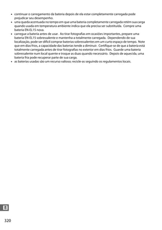 320
n
• continuar o carregamento da bateria depois de ela estar completamente carregada pode
prejudicar seu desempenho.
• uma queda acentuada no tempo em que uma bateria completamente carregada retém sua carga
quando usada em temperatura ambiente indica que ela precisa ser substituída. Compre uma
bateria EN-EL15 nova.
• carregue a bateria antes de usar. Ao tirar fotografias em ocasiões importantes, prepare uma
bateria EN-EL15 sobressalente e mantenha-a totalmente carregada. Dependendo de sua
localização, pode ser difícil comprar baterias sobressalentes em um curto espaço de tempo. Note
que em dias frios, a capacidade das baterias tende a diminuir. Certifique-se de que a bateria está
totalmente carregada antes de tirar fotografias no exterior em dias frios. Guarde uma bateria
sobressalente num local quente e troque as duas quando necessário. Depois de aquecida, uma
bateria fria pode recuperar parte de sua carga.
• as baterias usadas são um recurso valioso; recicle-as seguindo os regulamentos locais.
 