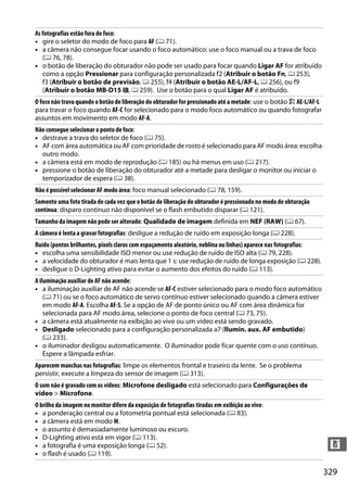 329
n
As fotografias estão fora de foco:
• gire o seletor do modo de foco para AF (0 71).
• a câmera não consegue focar usando o foco automático: use o foco manual ou a trava de foco
(0 76, 78).
• o botão de liberação do obturador não pode ser usado para focar quando Ligar AF for atribuído
como a opção Pressionar para configuração personalizada f2 (Atribuir o botão Fn, 0 253),
f3 (Atribuir o botão de previsão, 0 255), f4 (Atribuir o botão AE-L/AF-L, 0 256), ou f9
(Atribuir o botão MB-D15 4, 0 259). Use o botão para o qual Ligar AF é atribuído.
O foco não trava quando o botão de liberação do obturador for pressionado até a metade: use o botão A AE-L/AF-L
para travar o foco quando AF-C for selecionado para o modo foco automático ou quando fotografar
assuntos em movimento em modo AF-A.
Não consegue selecionar o ponto de foco:
• destrave a trava do seletor de foco (0 75).
• AF com área automática ou AF com prioridade de rosto é selecionado para AF modo área: escolha
outro modo.
• a câmera está em modo de reprodução (0 185) ou há menus em uso (0 217).
• pressione o botão de liberação do obturador até a metade para desligar o monitor ou iniciar o
temporizador de espera (0 38).
Não é possível selecionar AF modo área: foco manual selecionado (0 78, 159).
Somente uma foto tirada de cada vez que o botão de liberação do obturador é pressionado no modo de obturação
contínua: disparo contínuo não disponível se o flash embutido disparar (0 121).
Tamanho da imagem não pode ser alterado: Qualidade de imagem definida em NEF (RAW) (0 67).
A câmera é lenta a gravar fotografias: desligue a redução de ruído em exposição longa (0 228).
Ruído (pontos brilhantes, pixels claros com espaçamento aleatório, neblina ou linhas) aparece nas fotografias:
• escolha uma sensibilidade ISO menor ou use redução de ruído de ISO alta (0 79, 228).
• a velocidade do obturador é mais lenta que 1 s: use redução de ruído de longa exposição (0 228).
• desligue o D-Lighting ativo para evitar o aumento dos efeitos do ruído (0 113).
A iluminação auxiliar de AF não acende:
• a iluminação auxiliar de AF não acende se AF-C estiver selecionado para o modo foco automático
(0 71) ou se o foco automático de servo contínuo estiver selecionado quando a câmera estiver
em modo AF-A. Escolha AF-S. Se a opção de AF de ponto único ou AF com área dinâmica for
selecionada para AF modo área, selecione o ponto de foco central (0 73, 75).
• a câmera está atualmente na exibição ao vivo ou um vídeo está sendo gravado.
• Desligado selecionado para a configuração personalizada a7 (Ilumin. aux. AF embutido)
(0 233).
• o iluminador desligou automaticamente. O iluminador pode ficar quente com o uso contínuo.
Espere a lâmpada esfriar.
Aparecem manchas nas fotografias: limpe os elementos frontal e traseiro da lente. Se o problema
persistir, execute a limpeza do sensor de imagem (0 313).
O som não é gravado com os vídeos: Microfone desligado está selecionado para Configurações de
vídeo > Microfone.
O brilho da imagem no monitor difere da exposição de fotografias tiradas em exibição ao vivo:
• a ponderação central ou a fotometria pontual está selecionada (0 83).
• a câmera está em modo M.
• o assunto é demasiadamente luminoso ou escuro.
• D-Lighting ativo está em vigor (0 113).
• a fotografia é uma exposição longa (0 52).
• o flash é usado (0 119).
 