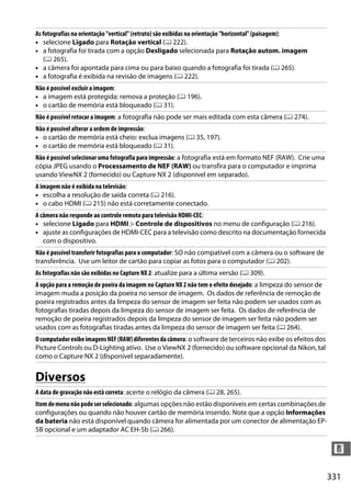 331
n
Diversos
As fotografias na orientação "vertical" (retrato) são exibidas na orientação "horizontal" (paisagem):
• selecione Ligado para Rotação vertical (0 222).
• a fotografia foi tirada com a opção Desligado selecionada para Rotação autom. imagem
(0 265).
• a câmera foi apontada para cima ou para baixo quando a fotografia foi tirada (0 265).
• a fotografia é exibida na revisão de imagens (0 222).
Não é possível excluir a imagem:
• a imagem está protegida: remova a proteção (0 196).
• o cartão de memória está bloqueado (0 31).
Não é possível retocar a imagem: a fotografia não pode ser mais editada com esta câmera (0 274).
Não é possível alterar a ordem de impressão:
• o cartão de memória está cheio: exclua imagens (0 35, 197).
• o cartão de memória está bloqueado (0 31).
Não é possível selecionar uma fotografia para impressão: a fotografia está em formato NEF (RAW). Crie uma
cópia JPEG usando o Processamento de NEF (RAW) ou transfira para o computador e imprima
usando ViewNX 2 (fornecido) ou Capture NX 2 (disponível em separado).
A imagem não é exibida na televisão:
• escolha a resolução de saída correta (0 216).
• o cabo HDMI (0 215) não está corretamente conectado.
A câmera não responde ao controle remoto para televisão HDMI-CEC:
• selecione Ligado para HDMI > Controle de dispositivos no menu de configuração (0 216).
• ajuste as configurações de HDMI-CEC para a televisão como descrito na documentação fornecida
com o dispositivo.
Não é possível transferir fotografias para o computador: SO não compatível com a câmera ou o software de
transferência. Use um leitor de cartão para copiar as fotos para o computador (0 202).
As fotografias não são exibidas no Capture NX 2: atualize para a última versão (0 309).
A opção para a remoção de poeira da imagem no Capture NX 2 não tem o efeito desejado: a limpeza do sensor de
imagem muda a posição da poeira no sensor de imagem. Os dados de referência de remoção de
poeira registrados antes da limpeza do sensor de imagem ser feita não podem ser usados com as
fotografias tiradas depois da limpeza do sensor de imagem ser feita. Os dados de referência de
remoção de poeira registrados depois da limpeza do sensor de imagem ser feita não podem ser
usados com as fotografias tiradas antes da limpeza do sensor de imagem ser feita (0 264).
OcomputadorexibeimagensNEF(RAW)diferentesdacâmera: o software de terceiros não exibe os efeitos dos
Picture Controls ou D-Lighting ativo. Use o ViewNX 2 (fornecido) ou software opcional da Nikon, tal
como o Capture NX 2 (disponível separadamente).
A data de gravação não está correta: acerte o relógio da câmera (0 28, 265).
Itemdemenunãopodeserselecionado: algumas opções não estão disponíveis em certas combinações de
configurações ou quando não houver cartão de memória inserido. Note que a opção Informações
da bateria não está disponível quando câmera for alimentada por um conector de alimentação EP-
5B opcional e um adaptador AC EH-5b (0 266).
 