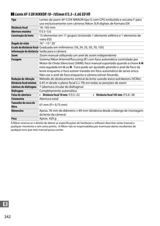 342
n
❚❚ LenteAF-SDXNIKKOR18–105mmf/3.5–5.6GEDVR
A Nikon reserva-se o direito de alterar as especificações de hardware e software descritas neste manual a
qualquer momento e sem aviso prévio. A Nikon não se responsabiliza por eventuais danos resultantes de
qualquer erro que este manual possa conter.
Tipo Lentes de zoom AF-S DX NIKKOR tipo G com CPU embutido e encaixe F para
uso exclusivamente com câmeras Nikon SLR digitais de formato DX
Distância focal 18–105 mm
Abertura máxima f/3.5–5.6
Construção da lente 15 elementos em 11 grupos (incluindo 1 elemento asférico e 1 elemento de
vidro ED)
Ângulo de visão 76°–15° 20´
Escala da distância focal Graduado em milímetros (18, 24, 35, 50, 70, 105)
Informaçãodedistância Saída para a câmera
Zoom Zoom manual utilizando um anel de zoom independente
Focagem Sistema Nikon Internal Focusing (IF) com foco automático controlado por
Motor de Onda Silencioso (SWM); foco manual suportado quando a chave A-M
está regulada em A ou M. Foco pode ser ajustado girando o anel de foco da
lente enquanto o foco estiver travado em foco automático de servo único.
Não use o anel de foco enquanto a câmera estiver focando.
Redução de vibração Método de deslocamento vertical da lente usando voice coil motors (VCMs)
Distânciafocalmínima 0,45 m desde o plano focal (0 78) em todas as posições de zoom
Lâminas do diafragma 7 (abertura circular do diafragma)
Diafragma Completamente automático
Faixa de abertura • Distância focal 18 mm: f/3.5–22 • Distância focal 105 mm: f/5.6–38
Fotometria Abertura total
Tamanho da rosca do
filtro
67 mm (P= 0,75 mm)
Dimensões Aprox. 76 mm de diâmetro × 89 mm (distância desde a falange de montagem
da lente da câmera)
Peso Aprox. 420 g
 