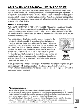 343
n
AF-S DX NIKKOR 18–105mm f/3.5–5.6G ED VR
A AF-S DX NIKKOR 18–105mm f/3.5–5.6G ED VR é para uso exclusivo com as câmeras
digitais Nikon formato DX. O desempenho ótico e a restituição de imagem superiores são
assegurados pelo uso de elementos de lente asféricos e elementos de cristal de dispersão
extrabaixa (ED) para corrigir a aberração cromática. Uma abertura arredondada produz
um esbatimento suave e esteticamente agradável das fontes de luz pontuais em áreas da
imagem fora de foco (bokeh).
❚❚ Reduçãodevibração(VR)
As lentes AF-S DX NIKKOR 18–105mm f/3.5–5.6G ED VR suportam redução de vibração
(VR), que reduz o desfoque provocado pela trepidação da câmera, mesmo quando a
câmera faz panorâmicas, permitindo que as velocidades do obturador sejam reduzidas
em aproximadamente 3 EV (medições Nikon. Os efeitos variam de acordo com o usuário
e as condições de disparo).
Para usar a redução de vibração, deslize a chave liga/desliga da
redução de vibração para ON. A redução de vibração é ativada
quando o botão de liberação do obturador for pressionado até a
metade, reduzindo o efeito da trepidação da câmera na imagem no
visor e simplificando o processo de enquadramento do assunto e
focando nos modos foco automático e foco manual. Quando a
câmera fizer panorâmicas, a redução de vibração só se aplica a
movimentos que não façam parte da panorâmica (se a câmera for
girada horizontalmente, por exemplo, a redução de vibração será
aplicada apenas à trepidação vertical), facilitando o giro suave da
câmera em um amplo arco.
A redução de vibração poderá ser desligada deslizando a chave liga/desliga de redução
de vibração para OFF. Desligue a redução de vibração quando a câmera estiver
firmemente montada num tripé, mas deixe-a ligada se a cabeça do tripé não estiver fixa
ou quando usar um monopé.
D Redução de vibração
Não desligue a câmera nem retire a lente enquanto a redução de vibração estiver em
funcionamento. Se a alimentação para a lente for interrompida enquanto a redução de vibração
estiver ligada, a lente poderá chacoalhar quando sacudida. Isto não é um mau funcionamento e
pode ser corrigido montando-se novamente a lente e ligando a câmera.
A redução de vibração é desativada enquanto o flash embutido estiver carregando. Quando a
redução de vibração estiver ativa, a imagem no visor poderá ficar desfocada depois de o
obturador ser disparado. Isto não indica um mau funcionamento.
 